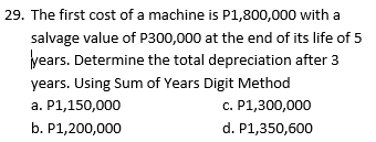 29. The first cost of a machine is P1,800,000 with a
salvage value of P300,000 at the end of its life of 5
years. Determine the total depreciation after 3
years. Using Sum of Years Digit Method
a. P1,150,000
c. P1,300,000
b. P1,200,000
d. P1,350,600
