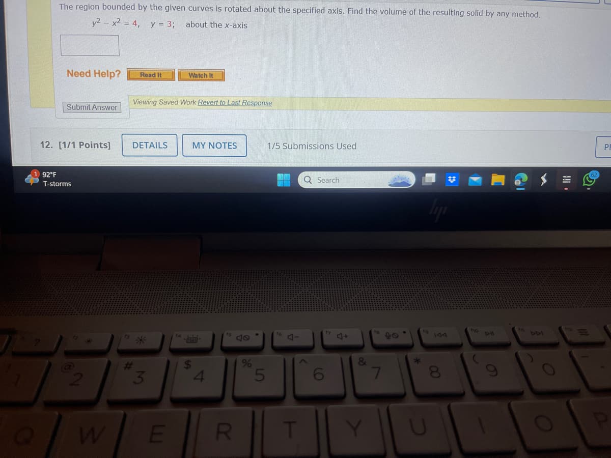 The region bounded by the given curves is rotated about the specified axis. Find the volume of the resulting solid by any method.
y2x2 = 4, y = 3;
about the x-axis
Need Help?
Read It
Watch It
Viewing Saved Work Revert to Last Response
Submit Answer
12. [1/1 Points]
DETAILS
MY NOTES
1/5 Submissions Used
7
92°F
T-storms
?
2
Q
W
#
3
$
4
40
%
5
Q Search
4-
6
+4
8
7
E
RT
Y
2
144
210
8
411
441
62
PR
の
0
a
O