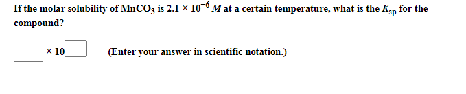 If the molar solubility of MnCO3 is 2.1l × 10-0 M at a certain temperature, what is the Kgp for the
compound?
x 10
(Enter your answer in scientific notation.)
