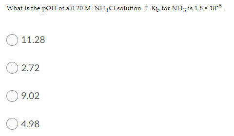 What is the pOH of a 0.20 M NH4C1 solution ? K, for NH3 is 1.8 x 10-5.
11.28
2.72
9.02
4.98
