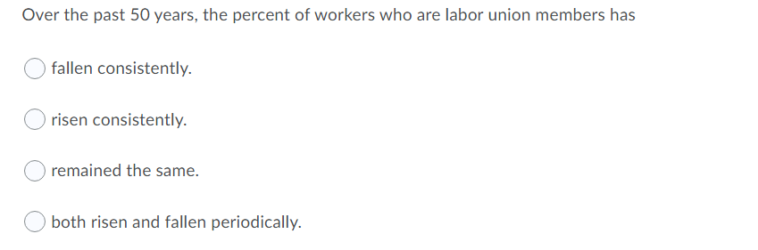 Over the past 50O years, the percent of workers who are labor union members has
fallen consistently.
risen consistently.
remained the same.
both risen and fallen periodically.
