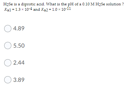 H2Se is a diprotic acid. What is the pH of a 0.10 M H2Se solution ?
Kal = 1.3 x 10-4 and Ka2 = 1.0 x 10-ii
O 4.89
O 5.50
O 2.44
O 3.89
