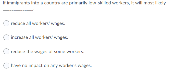 If immigrants into a country are primarily low-skilled workers, it will most likely
reduce all workers' wages.
increase all workers' wages.
reduce the wages of some workers.
have no impact on any worker's wages.
