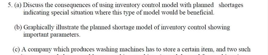 5. (a) Discuss the consequences of using inventory control model with planned shortages
indicating special situation where this type of model would be beneficial.
(b) Graphically illustrate the planned shortage model of inventory control showing
important parameters.
(c) A company which produces washing machines has to store a certain item, and two such
