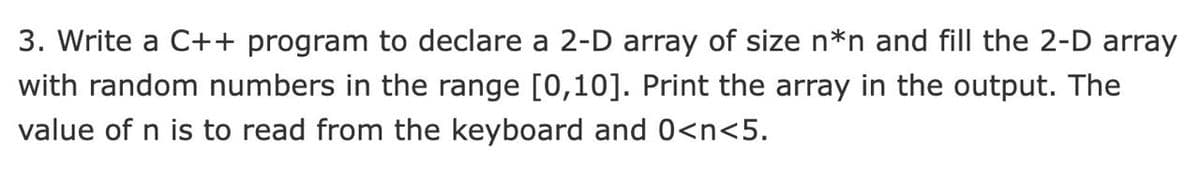 3. Write a C++ program to declare a 2-D array of size n*n and fill the 2-D array
with random numbers in the range [0,10]. Print the array in the output. The
value of n is to read from the keyboard and 0<n<5.
