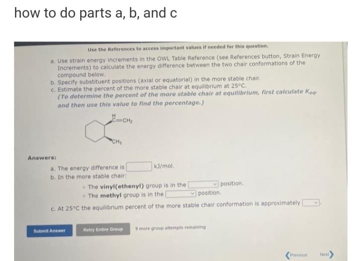 how to do parts a, b, and c
Use the References to access important values if needed for this question.
a. Use strain energy increments in the OWL Table Reference (see References button, Strain Energy
Increments) to calculate the energy difference between the two chair conformations of the
compound below.
b. Specify substituent positions (axial or equatorial) in the more stable chair.
c. Estimate the percent of the more stable chair at equilibrium at 25°C.
(To determine the percent of the more stable chair at equilibrium, first calculate Keg
and then use this value to find the percentage.)
H
CCH2
CH
Answers:
a. The energy difference is
b. In the more stable chair:
kJ/mol.
• The vinyl(ethenyl) group is in the
The methyl group is in the D
position.
position.
c. At 25°C the equilibrium percent of the more stable chair conformation is approximately
Submit Answer
Retry Entire Group
9 more group attempts remaining
Previous
Next
