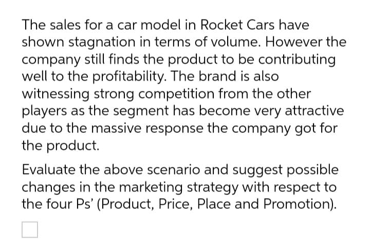 The sales for a car model in Rocket Cars have
shown stagnation in terms of volume. However the
company still finds the product to be contributing
well to the profitability. The brand is also
witnessing strong competition from the other
players as the segment has become very attractive
due to the massive response the company got for
the product.
Evaluate the above scenario and suggest possible
changes in the marketing strategy with respect to
the four Ps' (Product, Price, Place and Promotion).
