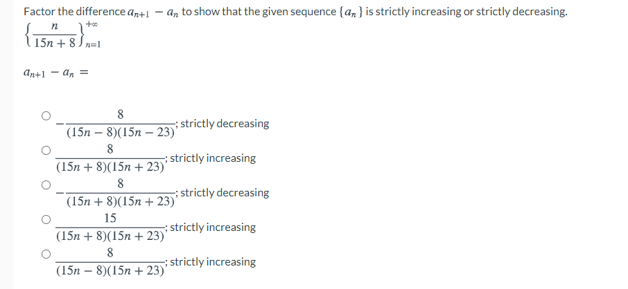 Factor the difference an+1 – an to show that the given sequence {an} is strictly increasing or strictly decreasing.
n
15n + 8 J n=1
An+1
8
strictly decreasing
(15n – 8)(15n – 23)'
8
strictly increasing
(15n + 8)(15n + 23)'
8
:strictly decreasing
(15n + 8)(15n + 23)'
15
; strictly increasing
(15n + 8)(15n + 23)'
8
;strictly increasing
(15n – 8)(15n + 23)
