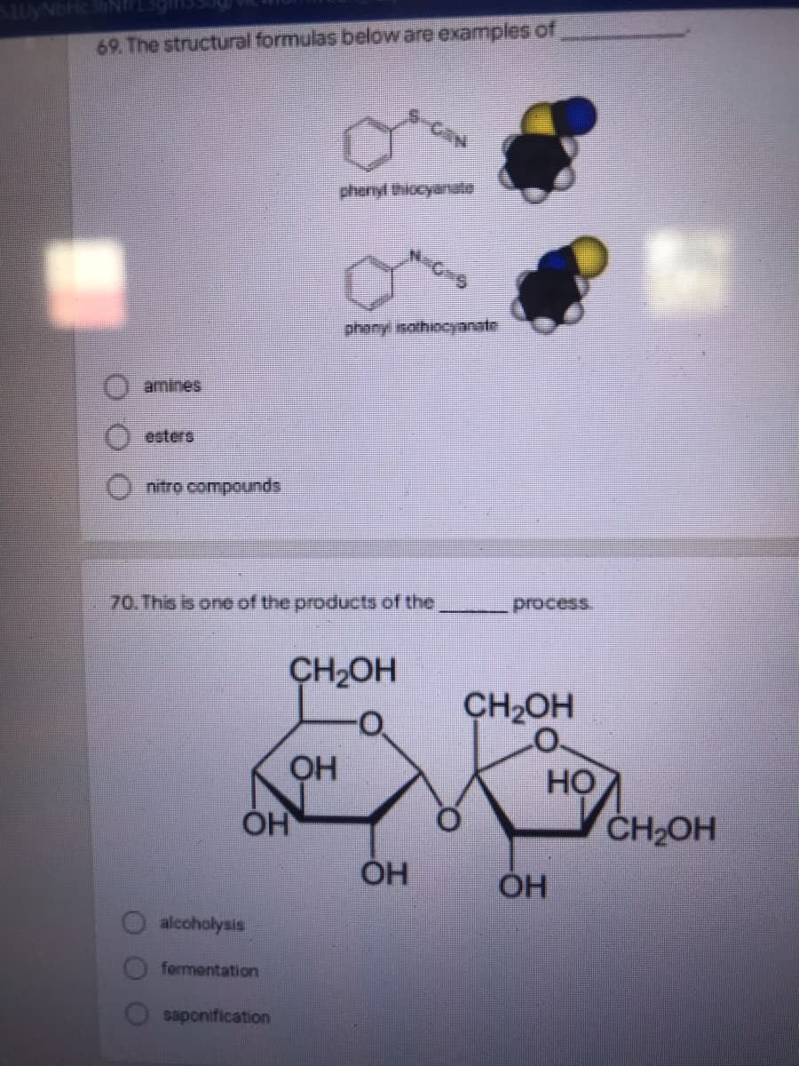 69 The structural formulas below are examples of
phenyl thiocyanulo
phony isothiocynate
amines
esters
nitro compounds
70.This is one of the products of the
process.
CH2OH
CH2OH
Но
CH2OH
ÓH
alcoholysis
fermentation
saponification
