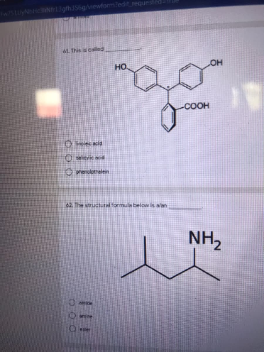 3gth356g/vewform?edit requested
Fw751UyNbHc3H
61 This is called
HO
но.
COOH
Iinolec acid
salicylic acid
phenolpthalein
62. The structural formula below is a/an
NH2
amide
amine
ester
O O O
