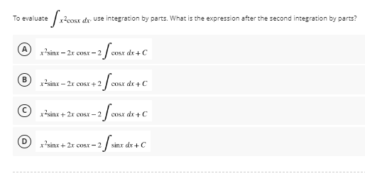 To evaluate
e fx x²cosx dx use integration by parts. What is the expression after the second integration by parts?
A
x?sinx = 2x cosx − 2
cosx dx + C
x-sinx – 2x co +2
+2fcos
cosx dx + C
x-sinx + 2x COX – 2
-2/cosx dx + C
2 f sint
x²sinx + 2x cost-2
sinx dx + C
(0)