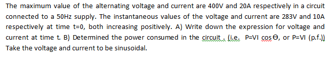 The maximum value of the alternating voltage and current are 400V and 20A respectively in a circuit
connected to a 5OHZ supply. The instantaneous values of the voltage and current are 283V and 10A
respectively at time t=0, both increasing positively. A) Write down the expression for voltage and
current at time t. B) Detemined the power consumed in the circuit . (i.e. P=VI cose, or P=VI (p.f.)
Take the voltage and current to be sinusoidal.
