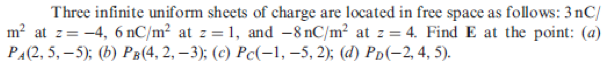 Three infinite uniform sheets of charge are located in free space as follows: 3 nC/
m? at z= -4, 6 nC/m² at z = 1, and -8 nC/m² at z = 4. Find E at the point: (a)
PA(2, 5, – 5); (b) PB(4, 2, –3); (c) Pc(-1, –5, 2); (d) Pp(-2, 4, 5).
