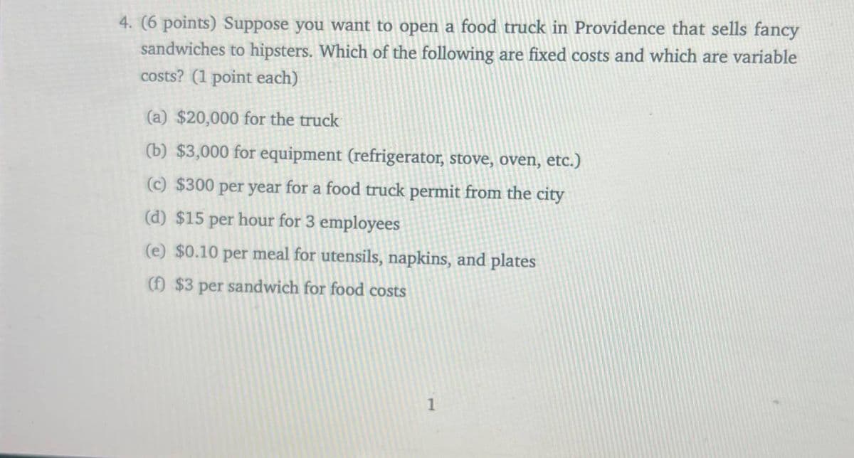 4. (6 points) Suppose you want to open a food truck in Providence that sells fancy
sandwiches to hipsters. Which of the following are fixed costs and which are variable
costs? (1 point each)
(a) $20,000 for the truck
(b) $3,000 for equipment (refrigerator, stove, oven, etc.)
(c) $300 per year for a food truck permit from the city
(d) $15 per hour for 3 employees
(e) $0.10 per meal for utensils, napkins, and plates
(f) $3 per sandwich for food costs
1