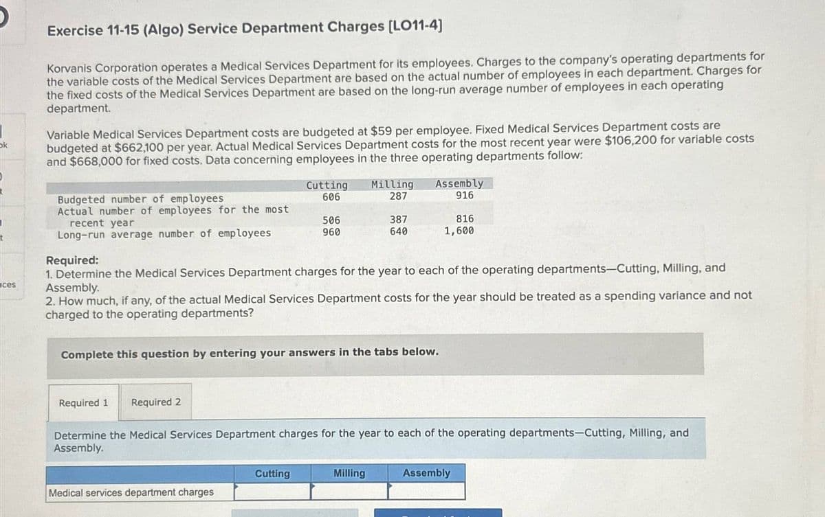 ok
Exercise 11-15 (Algo) Service Department Charges [LO11-4]
Korvanis Corporation operates a Medical Services Department for its employees. Charges to the company's operating departments for
the variable costs of the Medical Services Department are based on the actual number of employees in each department. Charges for
the fixed costs of the Medical Services Department are based on the long-run average number of employees in each operating
department.
Variable Medical Services Department costs are budgeted at $59 per employee. Fixed Medical Services Department costs are
budgeted at $662,100 per year. Actual Medical Services Department costs for the most recent year were $106,200 for variable costs
and $668,000 for fixed costs. Data concerning employees in the three operating departments follow:
Budgeted number of employees
Cutting
606
Milling
287
Assembly
916
Actual number of employees for the most
recent year
506
387
816
Long-run average number of employees
960
640
1,600
Required:
ces
1. Determine the Medical Services Department charges for the year to each of the operating departments-Cutting, Milling, and
Assembly.
2. How much, if any, of the actual Medical Services Department costs for the year should be treated as a spending variance and not
charged to the operating departments?
Complete this question by entering your answers in the tabs below.
Required 1 Required 2
Determine the Medical Services Department charges for the year to each of the operating departments-Cutting, Milling, and
Assembly.
Cutting
Milling
Assembly
Medical services department charges