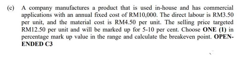 A company manufactures a product that is used in-house and has commercial
applications with an annual fixed cost of RM10,000. The direct labour is RM3.50
per unit, and the material cost is RM4.50 per unit. The selling price targeted
RM12.50 per unit and will be marked up for 5-10 per cent. Choose ONE (1) in
percentage mark up value in the range and calculate the breakeven point. OPEN-
ENDED C3
(c)
