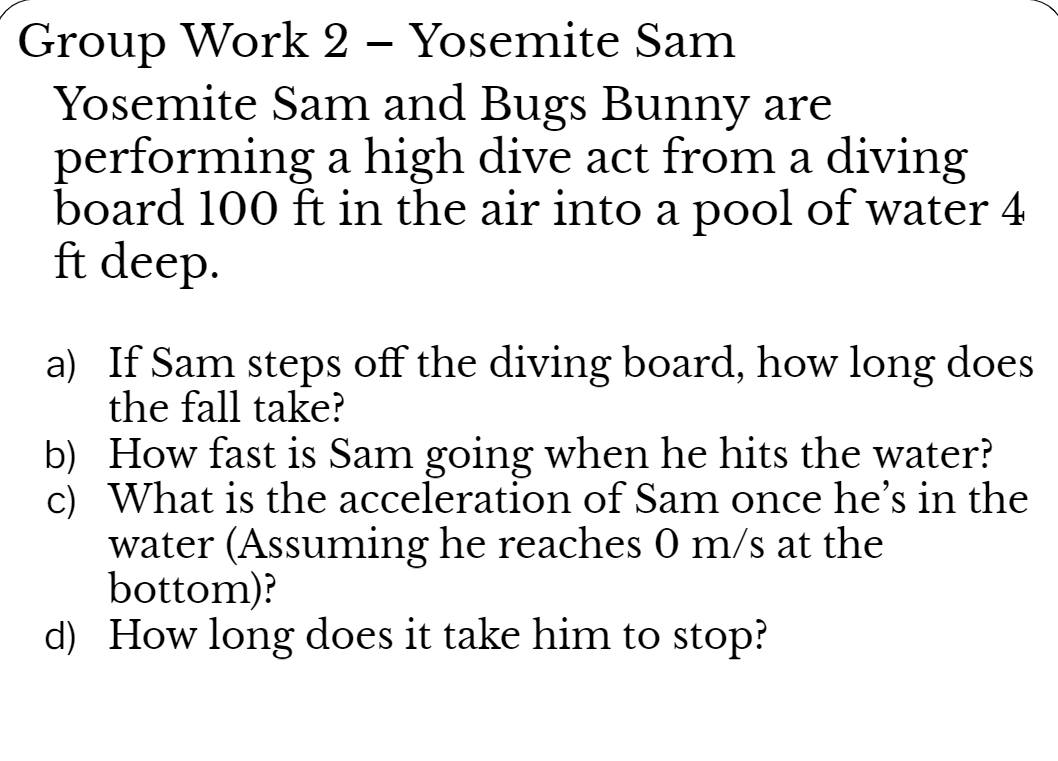 Group Work 2 – Yosemite Sam
Yosemite Sam and Bugs Bunny are
performing a high dive act from a diving
board 100 ft in the air into a pool of water 4
ft deep.
a) If Sam steps off the diving board, how long does
the fall take?
b) How fast is Sam going when he hits the water?
c) What is the acceleration of Sam once he's in the
water (Assuming he reaches 0 m/s at the
bottom)?
d) How long does it take him to stop?
