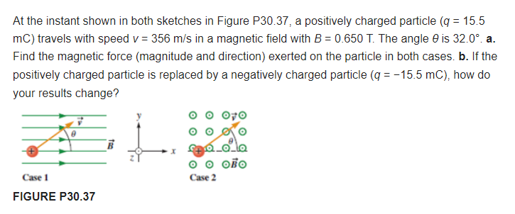 At the instant shown in both sketches in Figure P30.37, a positively charged particle (q = 15.5
mC) travels with speed v = 356 m/s in a magnetic field with B = 0.650 T. The angle e is 32.0°. a.
Find the magnetic force (magnitude and direction) exerted on the particle in both cases. b. If the
positively charged particle is replaced by a negatively charged particle (g = -15.5 mC), how do
your results change?
O OBO
Case 1
Case 2
FIGURE P30.37
