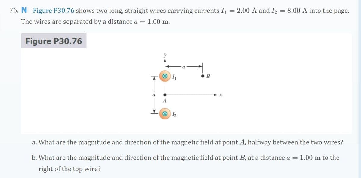 76. N Figure P30.76 shows two long, straight wires carrying currents I = 2.00 A and I, = 8.00 A into the
page.
The wires are separated by a distance a = 1.00 m.
Figure P30.76
O I,
• B
a. What are the magnitude and direction of the magnetic field at point A, halfway between the two wires?
b. What are the magnitude and direction of the magnetic field at point B, at a distance a = 1.00 m to the
right of the top wire?
