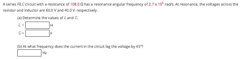 A series RLC circuit with a resistance of 108.0 0 has a resonance angular frequency of 2.7 x 105 rad/s. At resonance, the voltages across the
resistor and inductor are 60.0 V and 40.0 V, respectively.
(a) Determine the values of L and C.
L =
H
C=
F
(b) At what frequency does the current in the circuit lag the voltage by 45°?
Hz
