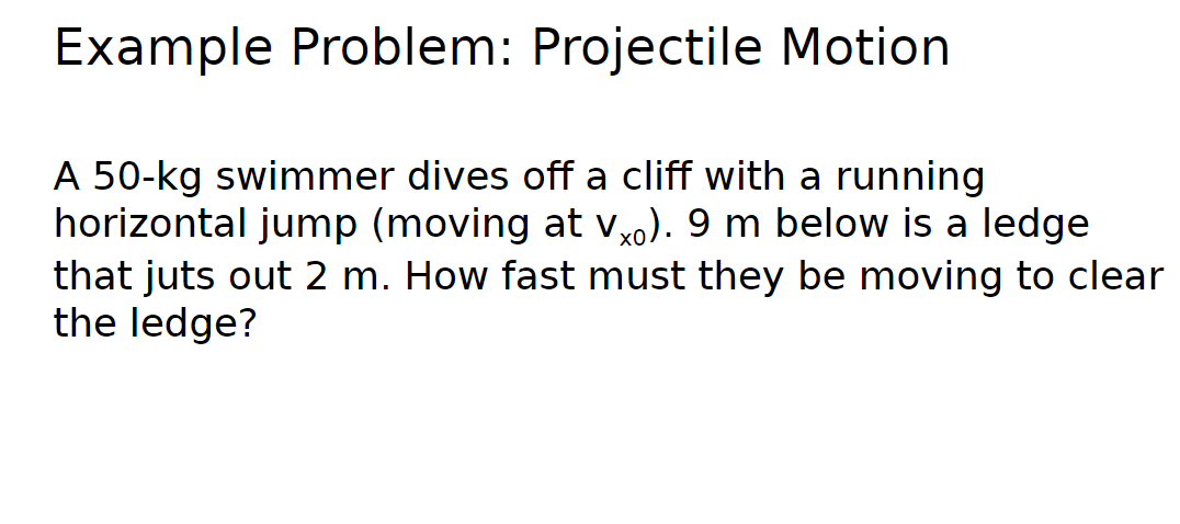 Example Problem: Projectile Motion
A 50-kg swimmer dives off a cliff with a running
horizontal jump (moving at Vx0). 9 m below is a ledge
that juts out 2 m. How fast must they be moving to clear
the ledge?
