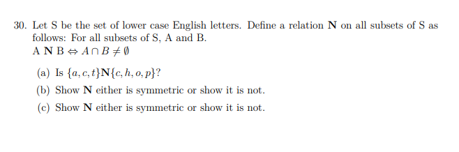 30. Let S be the set of lower case English letters. Define a relation N on all subsets of S as
follows: For all subsets of S, A and B.
ANB + ANB + Ø
(a) Is {a, c, t}N{c, h, o, p}?
(b) Show N either is symmetric or show it is not.
(c) Show N either is symmetric or show it is not.
