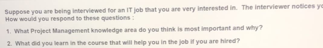 Suppose you are being interviewed for an IT job that you are very interested in. The interviewer notices yo
How would you respond to these questions :
1. What Project Management knowledge area do you think is most important and why?
2. What did you learn in the course that will help you in the job if you are hired?
