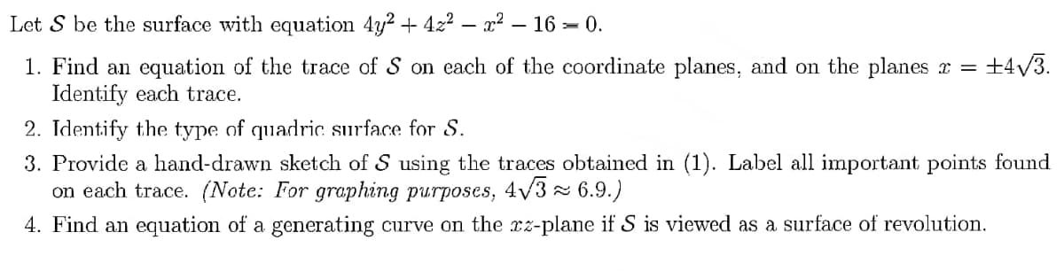 Let S be the surface with equation 4y² + 4x²x² - 16 = 0.
+4√3.
1. Find an equation of the trace of S on each of the coordinate planes, and on the planes x =
Identify each trace.
2. Identify the type of quadric surface for S.
3. Provide a hand-drawn sketch of S using the traces obtained in (1). Label all important points found
on each trace. (Note: For graphing purposes, 4√3 ≈ 6.9.)
4. Find an equation of a generating curve on the zz-plane if S is viewed as a surface of revolution.