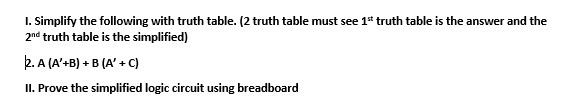 I. Simplify the following with truth table. (2 truth table must see 1* truth table is the answer and the
2nd truth table is the simplified)
2. A (A'+B) + B (A' + C)
II. Prove the simplified logic circuit using breadboard
