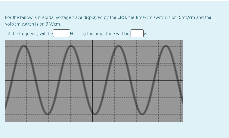 For the below sinusoidal voltage trace displayed by the CRO, the time/cm switch is on 5ms/cm and the
volt/cm switch is on 3 V/cm.
a) the frequency will bel
Hz b) the amplitude will be
V.
