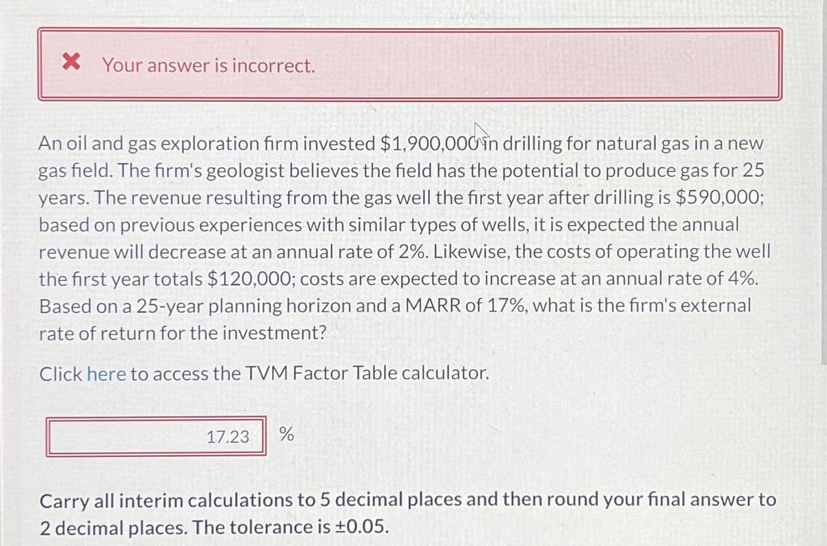 × Your answer is incorrect.
An oil and gas exploration firm invested $1,900,000 in drilling for natural gas in a new
gas field. The firm's geologist believes the field has the potential to produce gas for 25
years. The revenue resulting from the gas well the first year after drilling is $590,000;
based on previous experiences with similar types of wells, it is expected the annual
revenue will decrease at an annual rate of 2%. Likewise, the costs of operating the well
the first year totals $120,000; costs are expected to increase at an annual rate of 4%.
Based on a 25-year planning horizon and a MARR of 17%, what is the firm's external
rate of return for the investment?
Click here to access the TVM Factor Table calculator.
17.23
%
Carry all interim calculations to 5 decimal places and then round your final answer to
2 decimal places. The tolerance is ±0.05.
