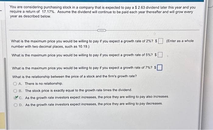 You are considering purchasing stock in a company that is expected to pay a $ 2.63 dividend later this year and you
require a return of 17.17%. Assume the dividend will continue to be paid each year thereafter and will grow every
year as described below.
What is the maximum price you would be willing to pay if you expect a growth rate of 2%? $
number with two decimal places, such as 10.19.)
What is the maximum price you would be willing to pay if you expect a growth rate of 5%? $
(Enter as a whole
What is the maximum price you would be willing to pay if you expect a growth rate of 7%? $
What is the relationship between the price of a stock and the firm's growth rate?
OA. There is no relationship.
B. The stock price is exactly equal to the growth rate times the dividend.
C. As the growth rate investors expect increases, the price they are willing to pay also increases.
OD. As the growth rate investors expect increases, the price they are willing to pay decreases.