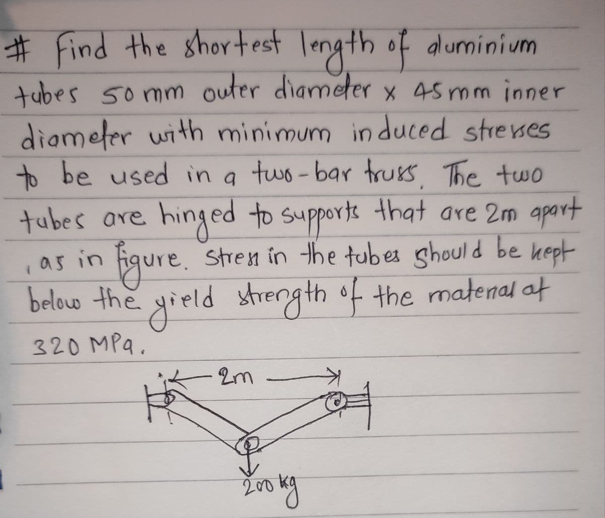 # Find the shortest length of aluminium
tubes 50mm outer diameter x 45 mm inner
diameter with minimum induced stresses
to be used in a two-bar truss, The two
tubes are hinged to supports that are 2m apart
figure. Stress in the tubes should be kept
below the yield strength of the matenal at
320 MPq.
A
, as in
1
of
2m
200 kg