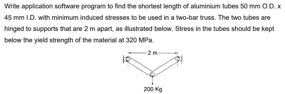 Write application software program to find the shortest length of aluminium tubes 50 mm O.D. x
45 mm I.D. with minimum induced stresses to be used in a two-bar truss. The two tubes are
hinged to supports that are 2 m apart, as illustrated below. Stress in the tubes should be kept
below the yield strength of the material at 320 MPa.
2 m
200 Kg