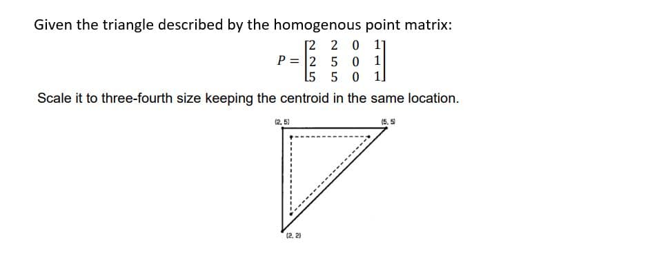 Given the triangle described by the homogenous point matrix:
[2 2 0 11
5 0 1
1
5 5 0
11
Scale it to three-fourth size keeping the centroid in the same location.
(5,5)
P= 2
(2.5)
(2.2)