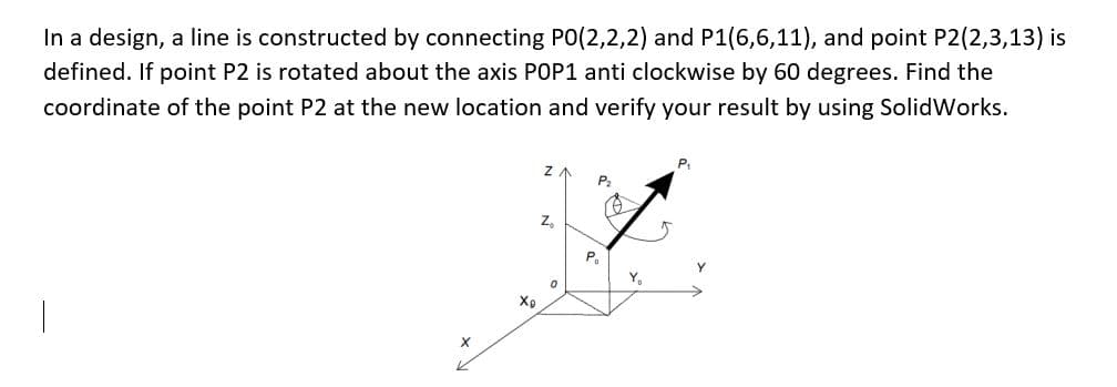In a design, a line is constructed by connecting PO(2,2,2) and P1(6,6,11), and point P2(2,3,13) is
defined. If point P2 is rotated about the axis POP1 anti clockwise by 60 degrees. Find the
coordinate of the point P2 at the new location and verify your result by using SolidWorks.
X
Xp
Z
Z₂
0
P
P₂
Y₁
5
P₁