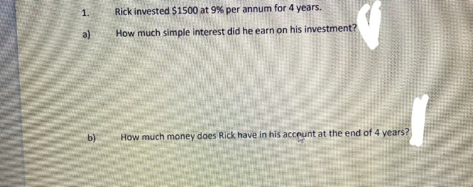 1.
Rick invested $1500 at 9% per annum for 4 years.
a)
How much simple interest did he earn on his investment?
b)
How much money does Rick have in his acceunt at the end of 4 years?
