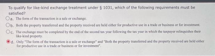 To qualify for like-kind exchange treatment under § 1031, which of the following requirements must be
satisfied?
Oa. The form of the transaction is a sale or exchange.
Ob. Both the property transferred and the property received are held either for productive use in a trade or business or for investment.
Oc. The exchange must be completed by the end of the second tax year following the tax year in which the taxpayer relinquishes their
like-kind property.
d. Only "The form of the transaction is a sale or exchange" and "Both the property transferred and the property received are held either
for productive use in a trade or business or for investment".