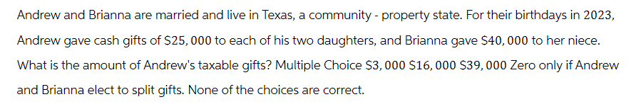 Andrew and Brianna are married and live in Texas, a community - property state. For their birthdays in 2023,
Andrew gave cash gifts of $25,000 to each of his two daughters, and Brianna gave $40,000 to her niece.
What is the amount of Andrew's taxable gifts? Multiple Choice $3,000 $16,000 $39,000 Zero only if Andrew
and Brianna elect to split gifts. None of the choices are correct.