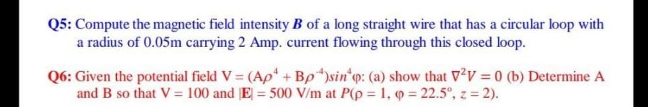 Q5: Compute the magnetic field intensity B of a long straight wire that has a circular loop with
a radius of 0.05m carrying 2 Amp. current flowing through this closed loop.
