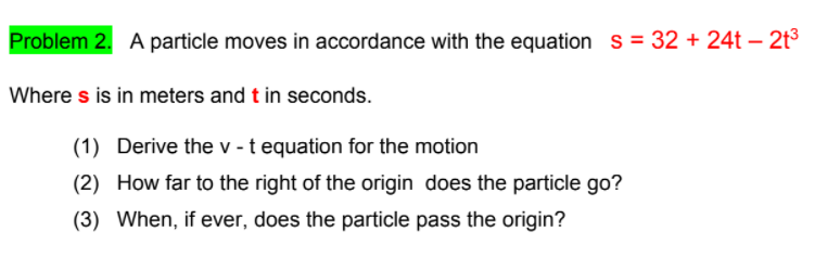 Problem 2. A particle moves in accordance with the equation s= 32 + 24t – 2t³
Where s is in meters and t in seconds.
(1) Derive the v - t equation for the motion
(2) How far to the right of the origin does the particle go?
(3) When, if ever, does the particle pass the origin?
