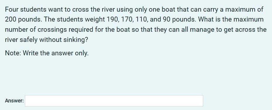 Four students want to cross the river using only one boat that can carry a maximum of
200 pounds. The students weight 190, 170, 110, and 90 pounds. What is the maximum
number of crossings required for the boat so that they can all manage to get across the
river safely without sinking?
Note: Write the answer only.
Answer:

