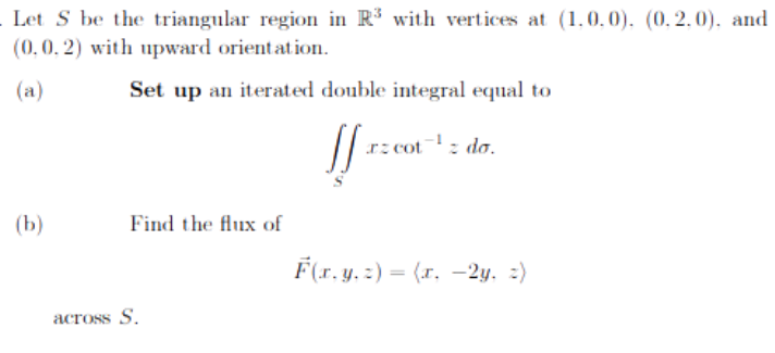 Let S be the triangular region in R³ with vertices at (1.0.0), (0.2.0), and
(0.0.2) with upward orientation.
(a)
Set up an iterated double integral equal to
(b)
Find the flux of
across S.
!!
rz cot
z do.
F(r.y.z)=(r. 2y. =)