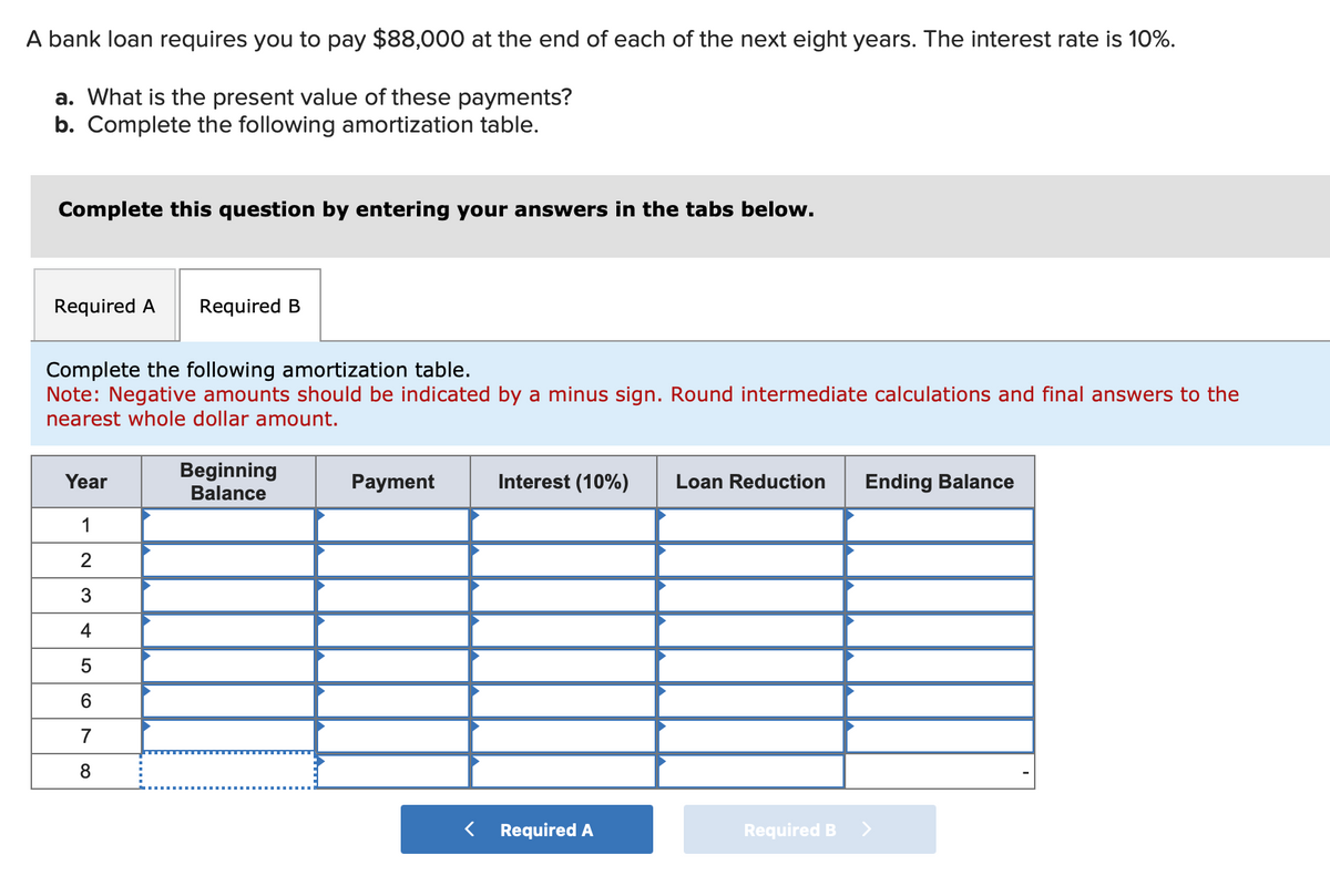 A bank loan requires you to pay $88,000 at the end of each of the next eight years. The interest rate is 10%.
a. What is the present value of these payments?
b. Complete the following amortization table.
Complete this question by entering your answers in the tabs below.
Required A Required B
Complete the following amortization table.
Note: Negative amounts should be indicated by a minus sign. Round intermediate calculations and final answers to the
nearest whole dollar amount.
Year
1
2
3
4
5
6
7
8
Beginning
Balance
Payment
Interest (10%) Loan Reduction Ending Balance
Required A
Required B