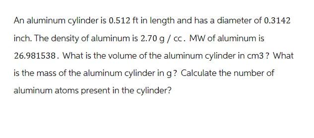 An aluminum cylinder is 0.512 ft in length and has a diameter of 0.3142
inch. The density of aluminum is 2.70 g / cc. MW of aluminum is
26.981538. What is the volume of the aluminum cylinder in cm3? What
is the mass of the aluminum cylinder in g? Calculate the number of
aluminum atoms present in the cylinder?