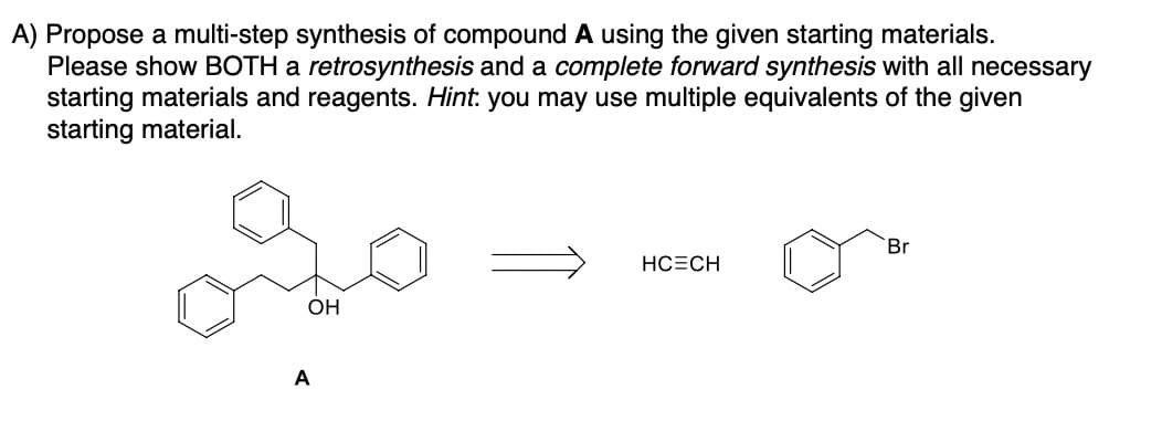 A) Propose a multi-step synthesis of compound A using the given starting materials.
Please show BOTH a retrosynthesis and a complete forward synthesis with all necessary
starting materials and reagents. Hint: you may use multiple equivalents of the given
starting material.
go
OH
A
HCECH
Br