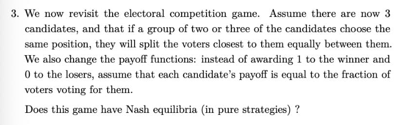 3. We now revisit the electoral competition game. Assume there are now 3
candidates, and that if a group of two or three of the candidates choose the
same position, they will split the voters closest to them equally between them.
We also change the payoff functions: instead of awarding 1 to the winner and
0 to the losers, assume that each candidate's payoff is equal to the fraction of
voters voting for them.
Does this game have Nash equilibria (in pure strategies)?