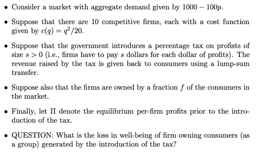 • Consider a market with aggregate demand given by 1000 - 100p.
• Suppose that there are 10 competitive firms, each with a cost function
given by c(q) =q²/20.
• Suppose that the government introduces a percentage tax on profists of
size s> 0 (i.e., firms have to pay s dollars for each dollar of profits). The
revenue raised by the tax is given back to consumers using a lump-sum
transfer.
• Suppose also that the firms are owned by a fraction f of the consumers in
the market.
. Finally, let II denote the equilibrium per-firm profits prior to the intro-
duction of the tax.
• QUESTION: What is the loss in well-being of firm owning consumers (as
a group) generated by the introduction of the tax?