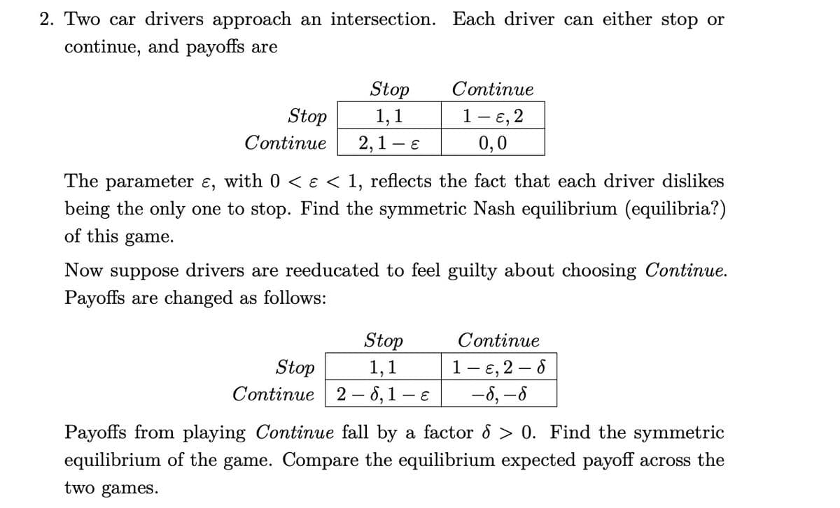2. Two car drivers approach an intersection. Each driver can either stop or
continue, and payoffs are
Stop
Continue
Stop
1,1
2,1 - E
Continue
1 - ɛ, 2
0,0
The parameter ɛ, with 0 < ɛ < 1, reflects the fact that each driver dislikes
being the only one to stop. Find the symmetric Nash equilibrium (equilibria?)
of this game.
Now suppose drivers are reeducated to feel guilty about choosing Continue.
Payoffs are changed as follows:
Stop
1,1
Stop
Continue 2-6,1 -E
Continue
1-, 2-8
-6, -6
Payoffs from playing Continue fall by a factor d > 0. Find the symmetric
equilibrium of the game. Compare the equilibrium expected payoff across the
two games.