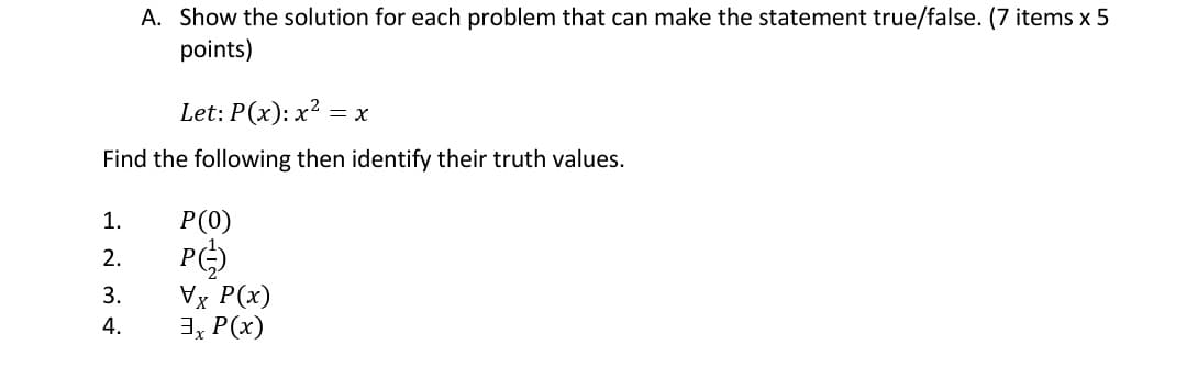 A. Show the solution for each problem that can make the statement true/false. (7 items x 5
points)
Let: P(x): x² = x
Find the following then identify their truth values.
1.
P(0)
P
2.
Vx P(x)
3, P(x)
3.
4.
